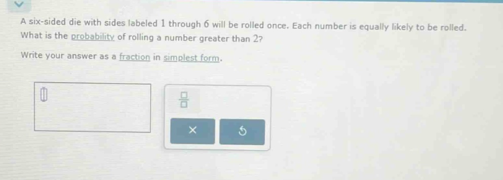 a six - sided die with sides labeled 1 through 6 will be rolled once. each number is equally likely to be rolled. what is the probability of rolling a number greater than 2? write your answer as a fraction in simplest form.