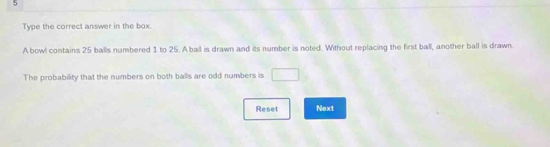 type the correct answer in the box. a bowl contains 25 balls numbered 1 to 25. a ball is drawn and its number is noted. without replacing the first ball, another ball is drawn. the probability that the numbers on both balls are odd numbers is