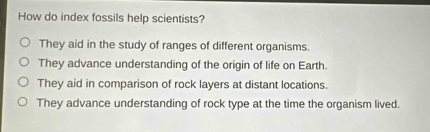 how do index fossils help scientists? they aid in the study of ranges of different organisms. they advance understanding of the origin of life on earth. they aid in comparison of rock layers at distant locations. they advance understanding of rock type at the time the organism lived.