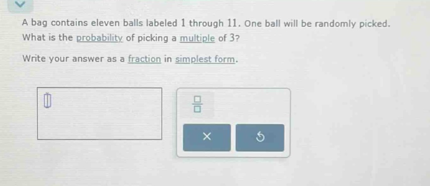 a bag contains eleven balls labeled 1 through 11. one ball will be randomly picked. what is the probability of picking a multiple of 3? write your answer as a fraction in simplest form.