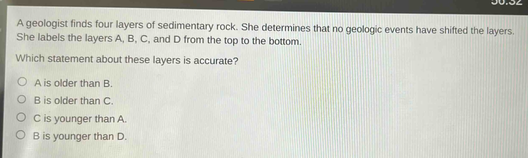 a geologist finds four layers of sedimentary rock. she determines that no geologic events have shifted the layers. she labels the layers a, b, c, and d from the top to the bottom. which statement about these layers is accurate? a is older than b. b is older than c. c is younger than a. b is younger than d.