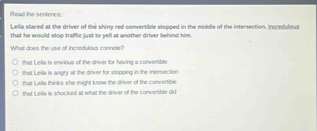read the sentence. leila stared at the driver of the shiny red convertible stopped in the middle of the intersection, incredulous that he would stop traffic just to yell at another driver behind him. what does the use of incredulous connote? that leila is envious of the driver for having a convertible that leila is angry at the driver for stopping in the intersection that leila thinks she might know the driver of the convertible that leila is shocked at what the driver of the convertible did