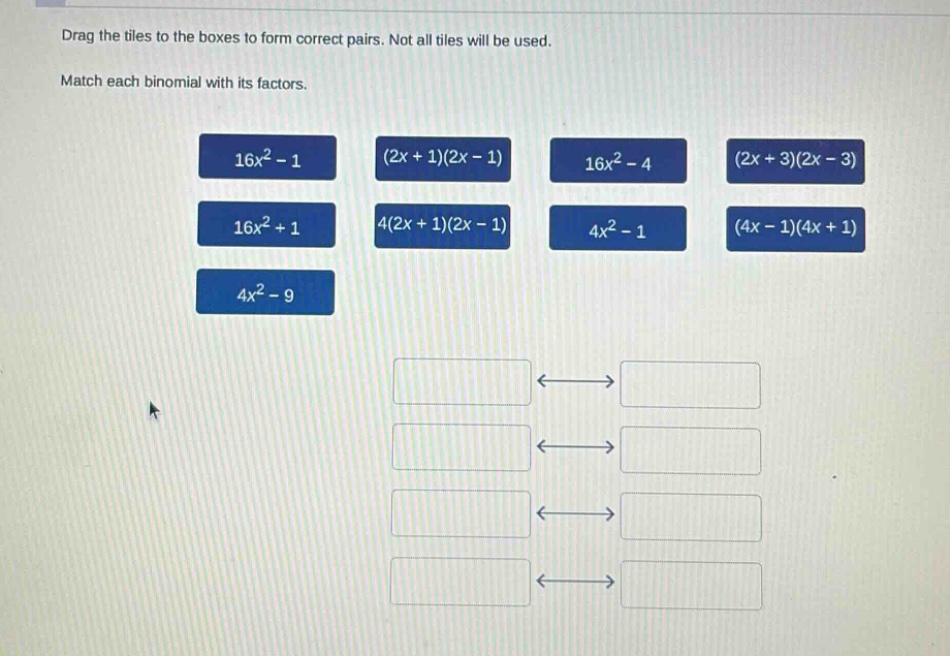 drag the tiles to the boxes to form correct pairs. not all tiles will be used. match each binomial with its factors. 16x² - 1 (2x + 1)(2x - 1) 16x² - 4 (2x + 3)(2x - 3) 16x² + 1 4(2x + 1)(2x - 1) 4x² - 1 (4x - 1)(4x + 1) 4x² - 9