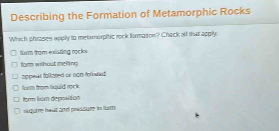 describing the formation of metamorphic rocks which phrases apply to metamorphic rock formation? check all that apply. form from existing rocks form without melting appear foliated or non - foliated form from liquid rock form from deposition require heat and pressure to form