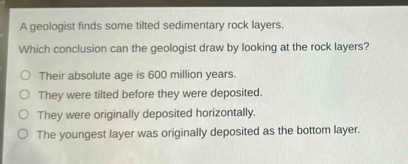 a geologist finds some tilted sedimentary rock layers. which conclusion can the geologist draw by looking at the rock layers? their absolute age is 600 million years. they were tilted before they were deposited. they were originally deposited horizontally. the youngest layer was originally deposited as the bottom layer.