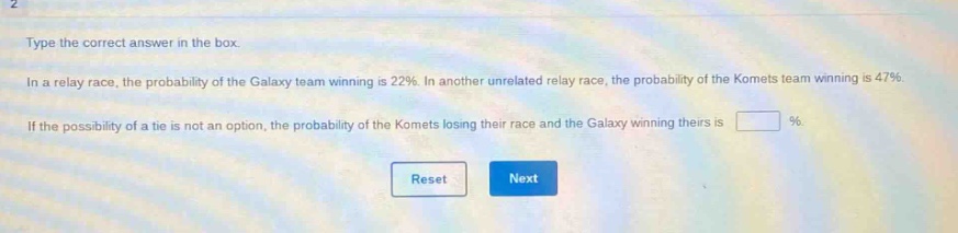 type the correct answer in the box. in a relay race, the probability of the galaxy team winning is 22%. in another unrelated relay race, the probability of the komets team winning is 47%. if the possibility of a tie is not an option, the probability of the komets losing their race and the galaxy winning theirs is %.