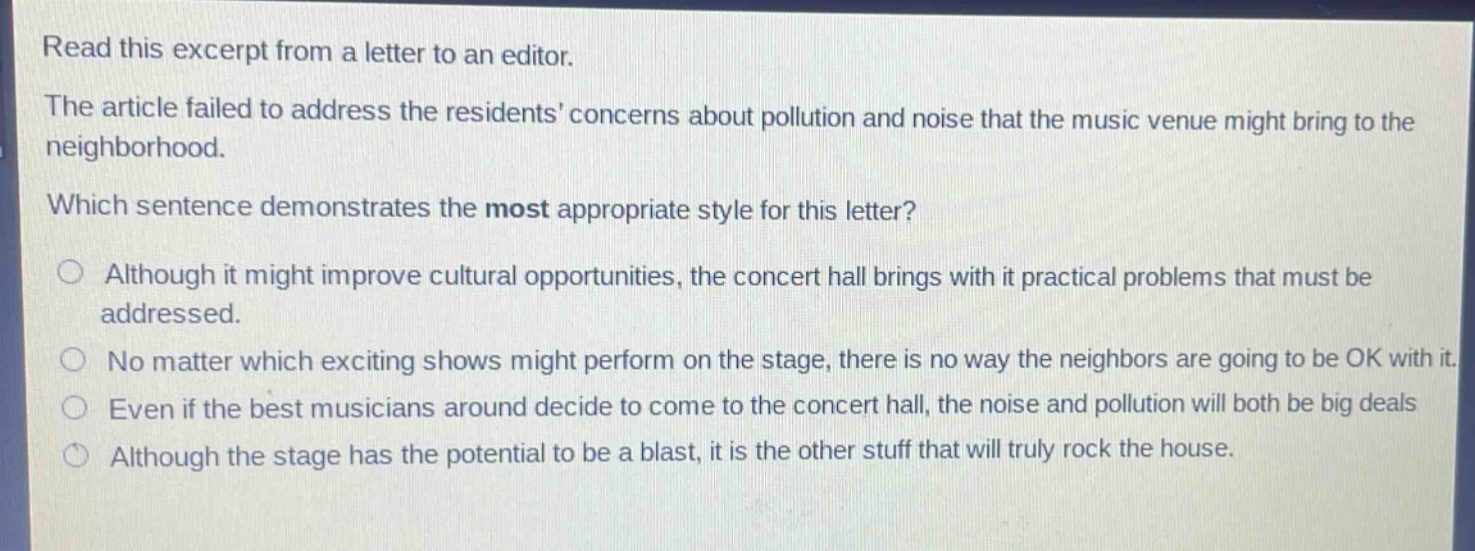 read this excerpt from a letter to an editor. the article failed to address the residents concerns about pollution and noise that the music venue might bring to the neighborhood. which sentence demonstrates the most appropriate style for this letter? although it might improve cultural opportunities, the concert hall brings with it practical problems that must be addressed. no matter which exciting shows might perform on the stage, there is no way the neighbors are going to be ok with it. even if the best musicians around decide to come to the concert hall, the noise and pollution will both be big deals. although the stage has the potential to be a blast, it is the other stuff that will truly rock the house.