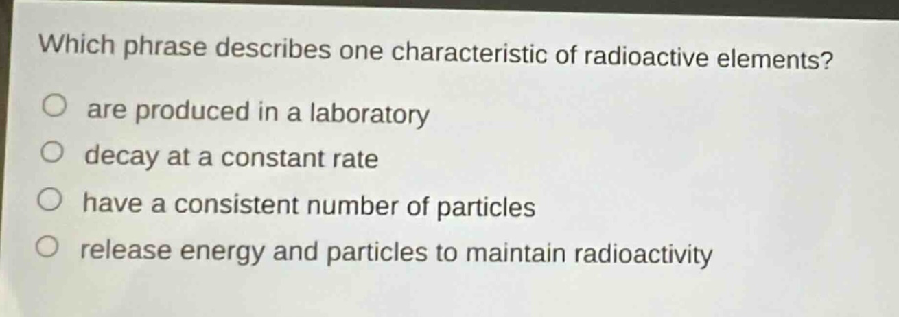 which phrase describes one characteristic of radioactive elements? are produced in a laboratory decay at a constant rate have a consistent number of particles release energy and particles to maintain radioactivity