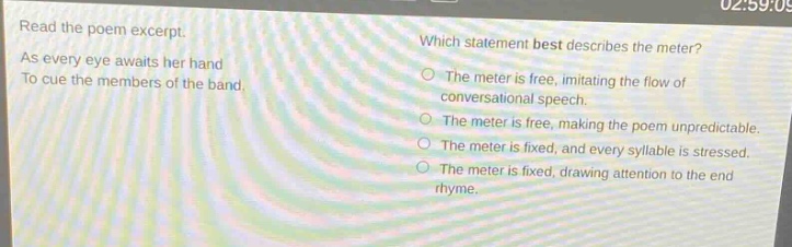 read the poem excerpt. as every eye awaits her hand to cue the members of the band. which statement best describes the meter? the meter is free, imitating the flow of conversational speech. the meter is free, making the poem unpredictable. the meter is fixed, and every syllable is stressed. the meter is fixed, drawing attention to the end rhyme.