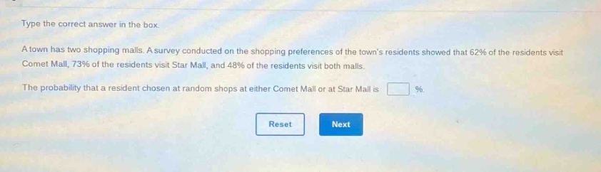 type the correct answer in the box. a town has two shopping malls. a survey conducted on the shopping preferences of the towns residents showed that 62% of the residents visit comet mall, 73% of the residents visit star mall, and 48% of the residents visit both malls. the probability that a resident chosen at random shops at either comet mall or at star mall is %.