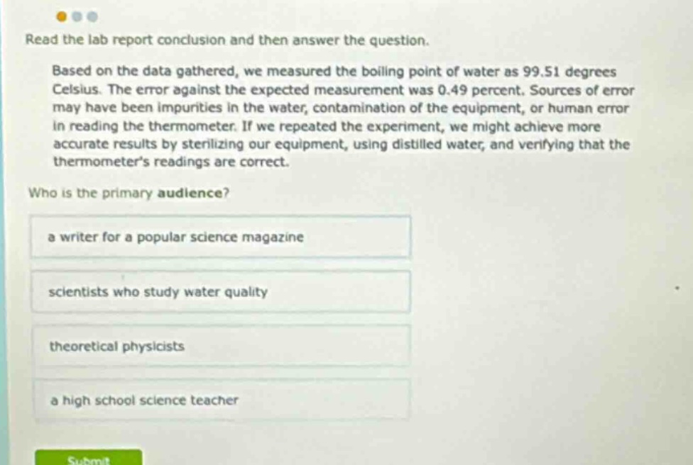 read the lab report conclusion and then answer the question. based on the data gathered, we measured the boiling point of water as 99.51 degrees celsius. the error against the expected measurement was 0.49 percent. sources of error may have been impurities in the water, contamination of the equipment, or human error in reading the thermometer. if we repeated the experiment, we might achieve more accurate results by sterilizing our equipment, using distilled water, and verifying that the thermometers readings are correct. who is the primary audience? a writer for a popular science magazine scientists who study water quality theoretical physicists a high school science teacher