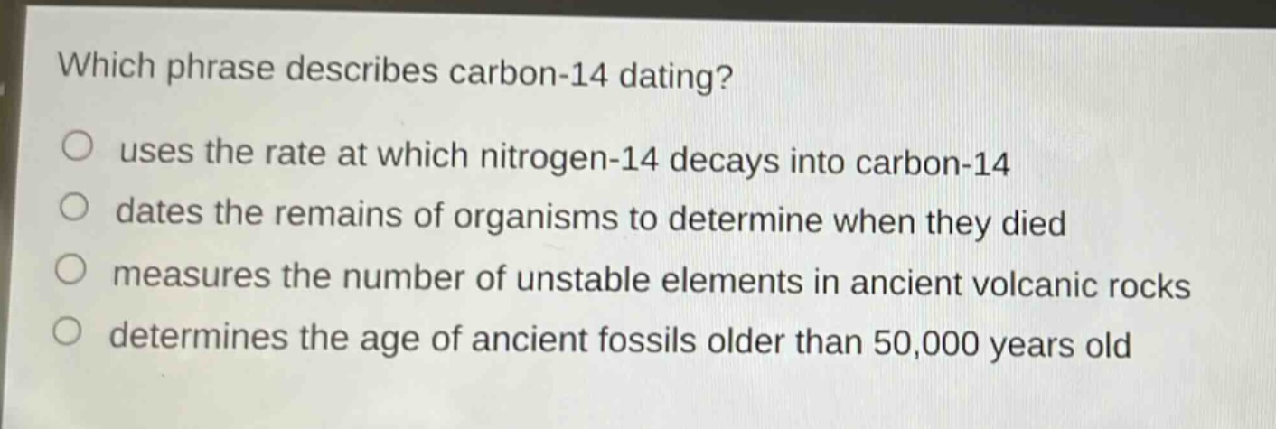 which phrase describes carbon - 14 dating? uses the rate at which nitrogen - 14 decays into carbon - 14 dates the remains of organisms to determine when they died measures the number of unstable elements in ancient volcanic rocks determines the age of ancient fossils older than 50,000 years old