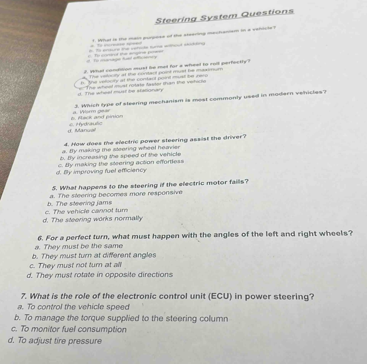 steering system questions\n1. what is the main purpose of the steering mechanism in a vehicle?\na. to increase speed\nb. to ensure the vehicle turns without skidding\nc. to control the engine power\nd. to manage fuel efficiency\n2. what condition must be met for a wheel to roll perfectly?\na. the velocity at the contact point must be maximum\nb. the velocity at the contact point must be zero\nc. the wheel must rotate faster than the vehicle\nd. the wheel must be stationary\n3. which type of steering mechanism is most commonly used in modern vehicles?\na. worm gear\nb. rack and pinion\nc. hydraulic\nd. manual\n4. how does the electric power steering assist the driver?\na. by making the steering wheel heavier\nb. by increasing the speed of the vehicle\nc. by making the steering action effortless\nd. by improving fuel efficiency\n5. what happens to the steering if the electric motor fails?\na. the steering becomes more responsive\nb. the steering jams\nc. the vehicle cannot turn\nd. the steering works normally\n6. for a perfect turn, what must happen with the angles of the left and right wheels?\na. they must be the same\nb. they must turn at different angles\nc. they must not turn at all\nd. they must rotate in opposite directions\n7. what is the role of the electronic control unit (ecu) in power steering?\na. to control the vehicle speed\nb. to manage the torque supplied to the steering column\nc. to monitor fuel consumption\nd. to adjust tire pressure