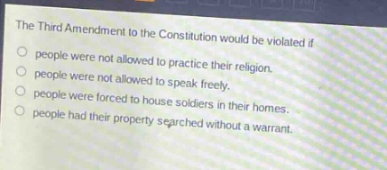 the third amendment to the constitution would be violated if\npeople were not allowed to practice their religion.\npeople were not allowed to speak freely.\npeople were forced to house soldiers in their homes.\npeople had their property searched without a warrant.