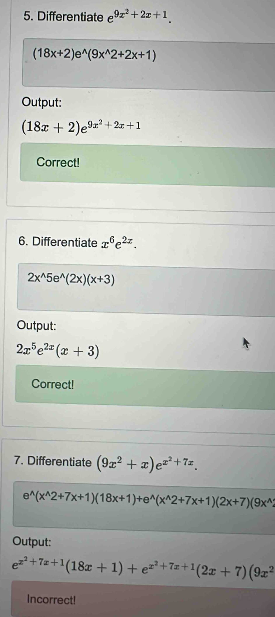 5. differentiate e^(9x^2 + 2x + 1). (18x+2)e^(9x^2+2x+1) output: (18x + 2)e^(9x^2 + 2x + 1) correct! 6. differentiate x^6e^(2x). 2x^5e^(2x)(x+3) output: 2x^5e^(2x)(x + 3) correct! 7. differentiate (9x^2 + x)e^(x^2 + 7x). e^(x^2+7x+1)(18x+1)+e^(x^2+7x+1)(2x+7)(9x^2 output: e^(x^2 + 7x + 1)(18x + 1) + e^(x^2 + 7x + 1)(2x + 7)(9x^2 incorrect!