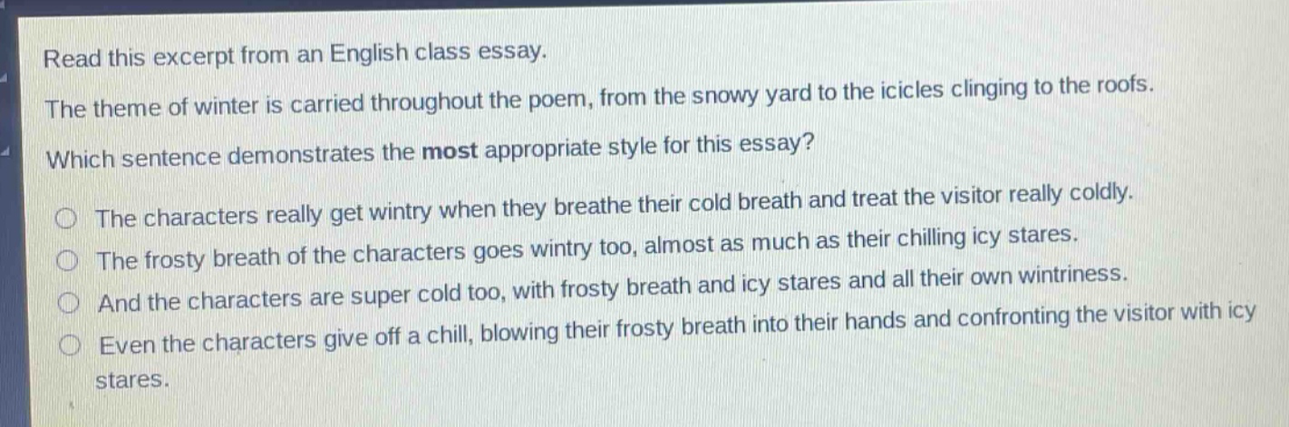 read this excerpt from an english class essay. the theme of winter is carried throughout the poem, from the snowy yard to the icicles clinging to the roofs. which sentence demonstrates the most appropriate style for this essay? the characters really get wintry when they breathe their cold breath and treat the visitor really coldly. the frosty breath of the characters goes wintry too, almost as much as their chilling icy stares. and the characters are super cold too, with frosty breath and icy stares and all their own wintriness. even the characters give off a chill, blowing their frosty breath into their hands and confronting the visitor with icy stares.