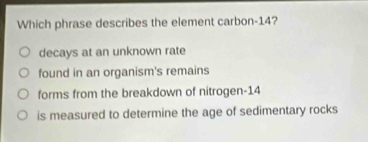 which phrase describes the element carbon - 14? decays at an unknown rate found in an organisms remains forms from the breakdown of nitrogen - 14 is measured to determine the age of sedimentary rocks