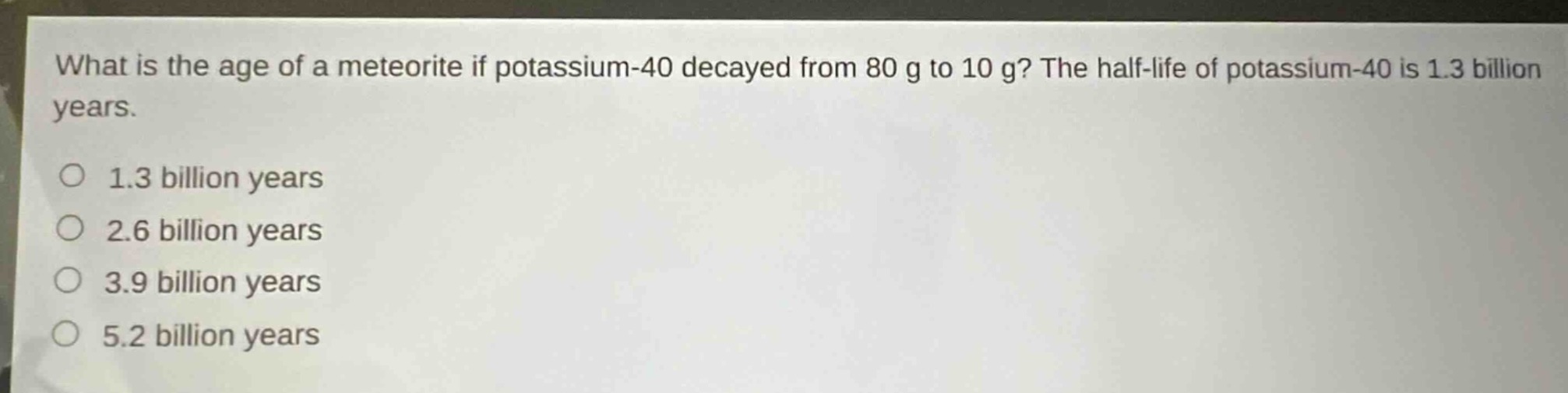 what is the age of a meteorite if potassium - 40 decayed from 80 g to 10 g? the half - life of potassium - 40 is 1.3 billion years. 1.3 billion years 2.6 billion years 3.9 billion years 5.2 billion years