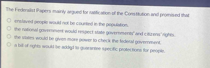 the federalist papers mainly argued for ratification of the constitution and promised that\nenslaved people would not be counted in the population.\nthe national government would respect state governments and citizens rights.\nthe states would be given more power to check the federal government.\na bill of rights would be added to guarantee specific protections for people.