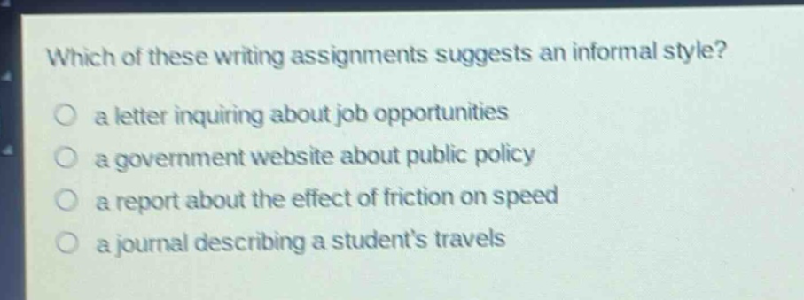 which of these writing assignments suggests an informal style? a letter inquiring about job opportunities a government website about public policy a report about the effect of friction on speed a journal describing a students travels