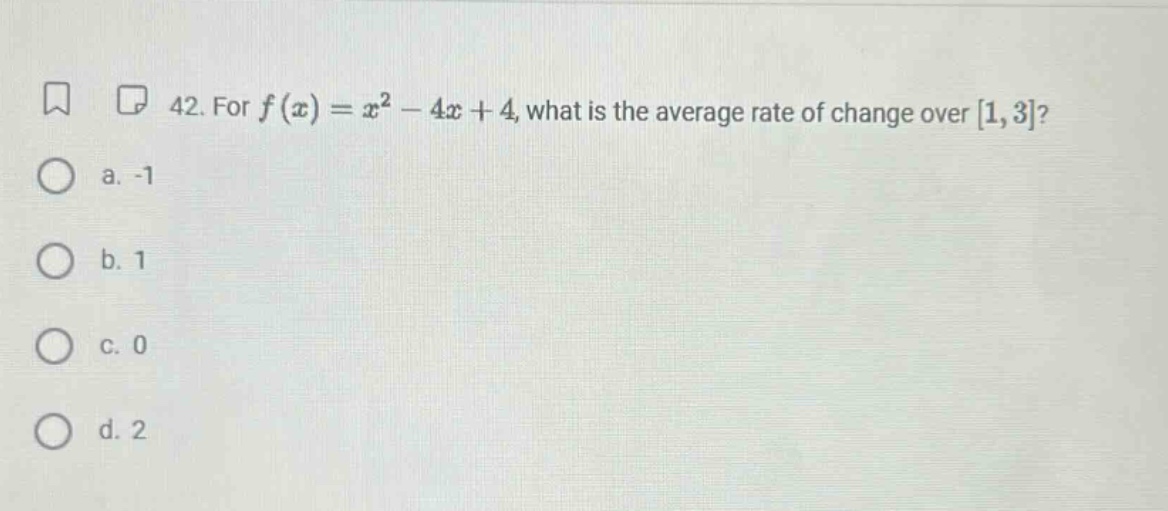 42. for f(x)=x² - 4x + 4, what is the average rate of change over 1,3? a. -1 b. 1 c. 0 d. 2