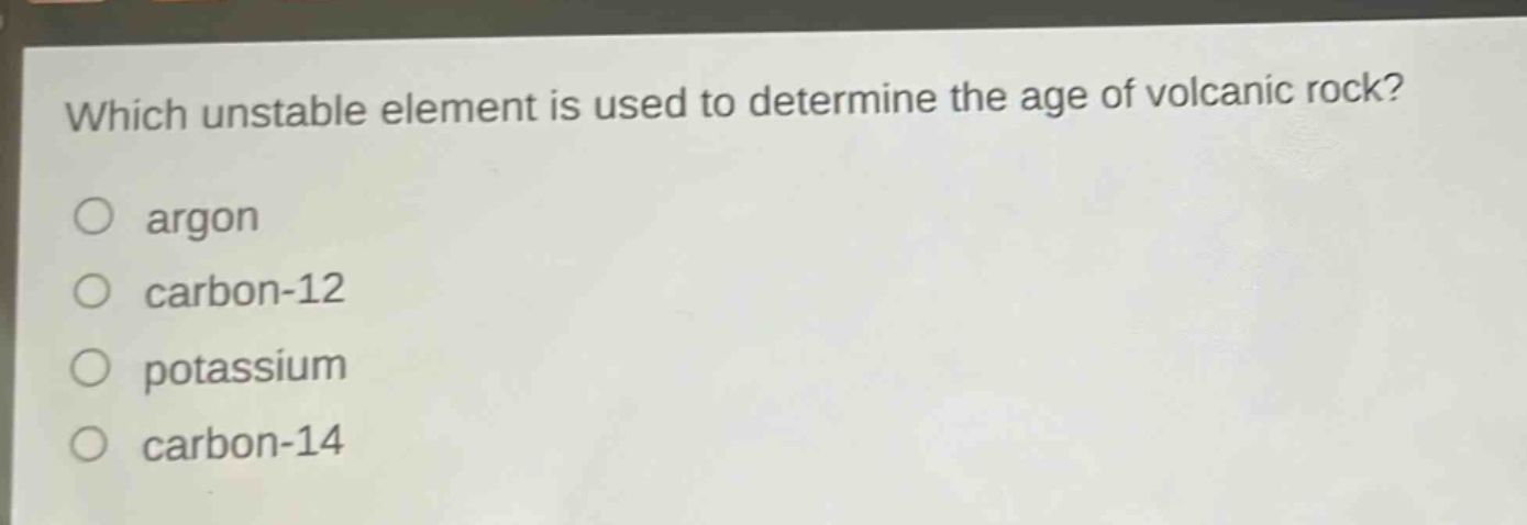 which unstable element is used to determine the age of volcanic rock? argon carbon - 12 potassium carbon - 14