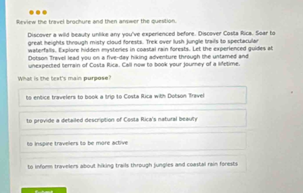 review the travel brochure and then answer the question. discover a wild beauty unlike any youve experienced before. discover costa rica. soar to great heights through misty cloud forests. trek over lush jungle trails to spectacular waterfalls. explore hidden mysteries in coastal rain forests. let the experienced guides at dotson travel lead you on a five - day hiking adventure through the untamed and unexpected terrain of costa rica. call now to book your journey of a lifetime. what is the texts main purpose? to entice travelers to book a trip to costa rica with dotson travel to provide a detailed description of costa ricas natural beauty to inspire travelers to be more active to inform travelers about hiking trails through jungles and coastal rain forests