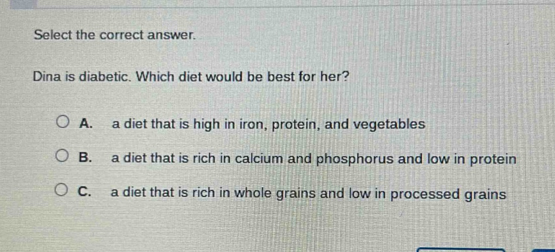 select the correct answer. dina is diabetic. which diet would be best for her? a. a diet that is high in iron, protein, and vegetables b. a diet that is rich in calcium and phosphorus and low in protein c. a diet that is rich in whole grains and low in processed grains