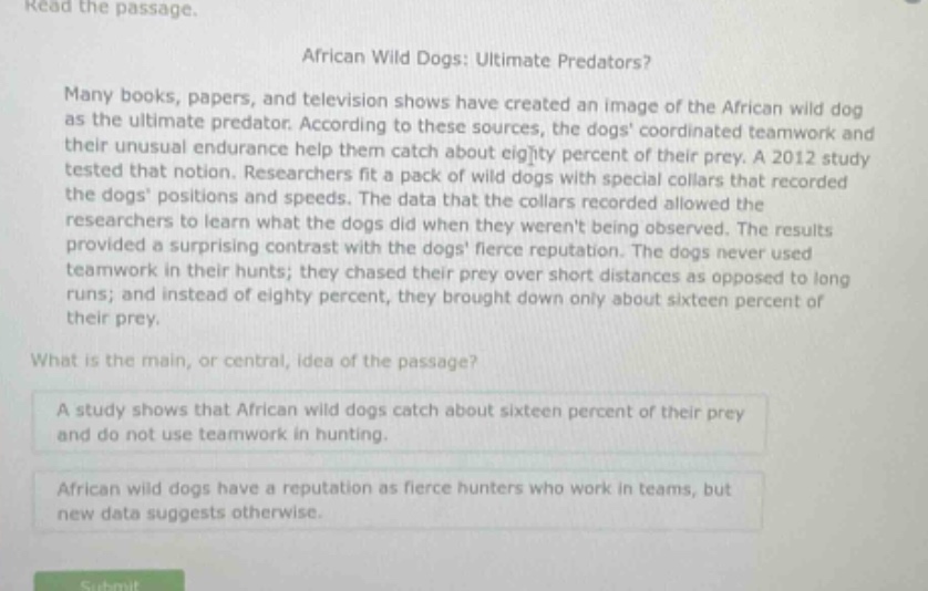 read the passage. african wild dogs: ultimate predators? many books, papers, and television shows have created an image of the african wild dog as the ultimate predator. according to these sources, the dogs coordinated teamwork and their unusual endurance help them catch about eighty percent of their prey. a 2012 study tested that notion. researchers fit a pack of wild dogs with special collars that recorded the dogs positions and speeds. the data that the collars recorded allowed the researchers to learn what the dogs did when they werent being observed. the results provided a surprising contrast with the dogs fierce reputation. the dogs never used teamwork in their hunts; they chased their prey over short distances as opposed to long runs; and instead of eighty percent, they brought down only about sixteen percent of their prey. what is the main, or central, idea of the passage? a study shows that african wild dogs catch about sixteen percent of their prey and do not use teamwork in hunting. african wild dogs have a reputation as fierce hunters who work in teams, but new data suggests otherwise.
