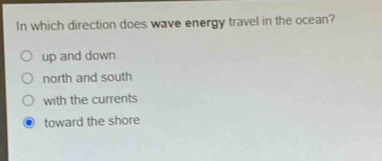 in which direction does wave energy travel in the ocean?\nup and down\nnorth and south\nwith the currents\ntoward the shore