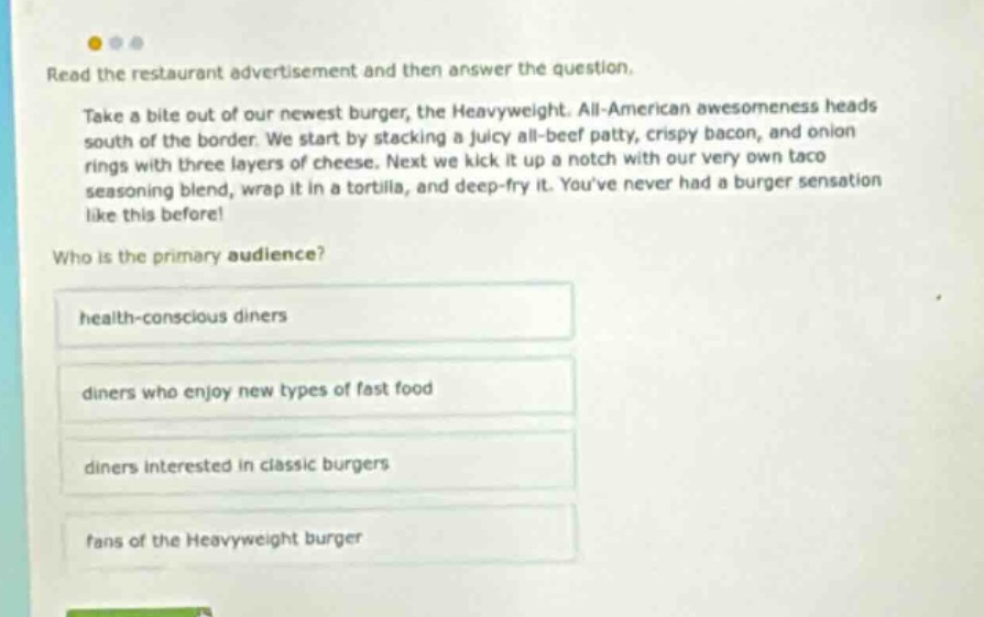 read the restaurant advertisement and then answer the question. take a bite out of our newest burger, the heavyweight. all - american awesomeness heads south of the border. we start by stacking a juicy all - beef patty, crispy bacon, and onion rings with three layers of cheese. next we kick it up a notch with our very own taco seasoning blend, wrap it in a tortilla, and deep - fry it. youve never had a burger sensation like this before! who is the primary audience? health - conscious diners diners who enjoy new types of fast food diners interested in classic burgers fans of the heavyweight burger