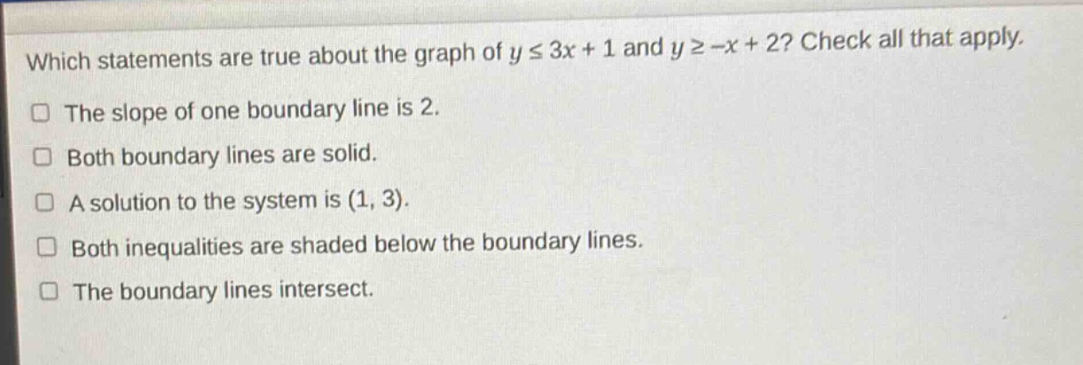 which statements are true about the graph of y ≤ 3x + 1 and y ≥ -x + 2? check all that apply. the slope of one boundary line is 2. both boundary lines are solid. a solution to the system is (1, 3). both inequalities are shaded below the boundary lines. the boundary lines intersect.