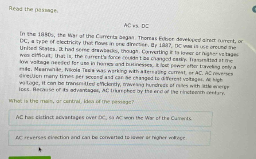 read the passage. ac vs. dc in the 1880s, the war of the currents began. thomas edison developed direct current, or dc, a type of electricity that flows in one direction. by 1887, dc was in use around the united states. it had some drawbacks, though. converting it to lower or higher voltages was difficult; that is, the currents force couldnt be changed easily. transmitted at the low voltage needed for use in homes and businesses, it lost power after traveling only a mile. meanwhile, nikola tesla was working with alternating current, or ac. ac reverses direction many times per second and can be changed to different voltages. at high voltage, it can be transmitted efficiently, traveling hundreds of miles with little energy loss. because of its advantages, ac triumphed by the end of the nineteenth century. what is the main, or central, idea of the passage? ac has distinct advantages over dc, so ac won the war of the currents. ac reverses direction and can be converted to lower or higher voltage.