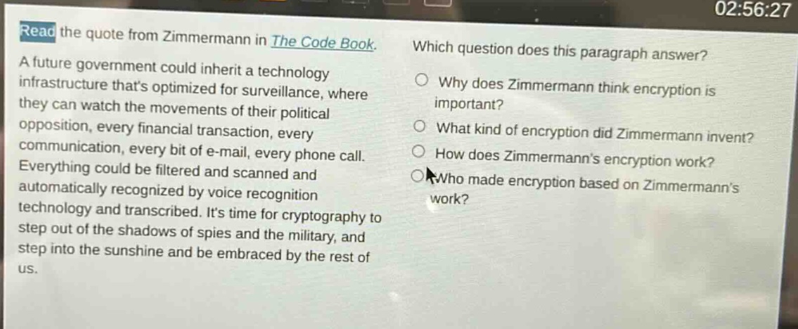 read the quote from zimmermann in the code book. a future government could inherit a technology infrastructure thats optimized for surveillance, where they can watch the movements of their political opposition, every financial transaction, every communication, every bit of e - mail, every phone call. everything could be filtered and scanned and automatically recognized by voice recognition technology and transcribed. its time for cryptography to step out of the shadows of spies and the military, and step into the sunshine and be embraced by the rest of us. which question does this paragraph answer? why does zimmermann think encryption is important? what kind of encryption did zimmermann invent? how does zimmermanns encryption work? who made encryption based on zimmermanns work?