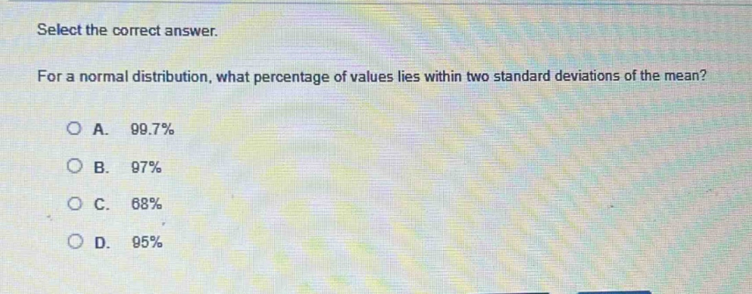 select the correct answer. for a normal distribution, what percentage of values lies within two standard deviations of the mean? a. 99.7% b. 97% c. 68% d. 95%