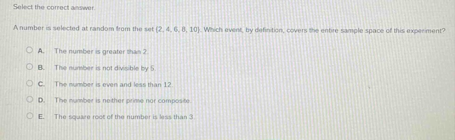 select the correct answer. a number is selected at random from the set {2, 4, 6, 8, 10}. which event, by definition, covers the entire sample space of this experiment? a. the number is greater than 2. b. the number is not divisible by 5. c. the number is even and less than 12. d. the number is neither prime nor composite. e. the square root of the number is less than 3.