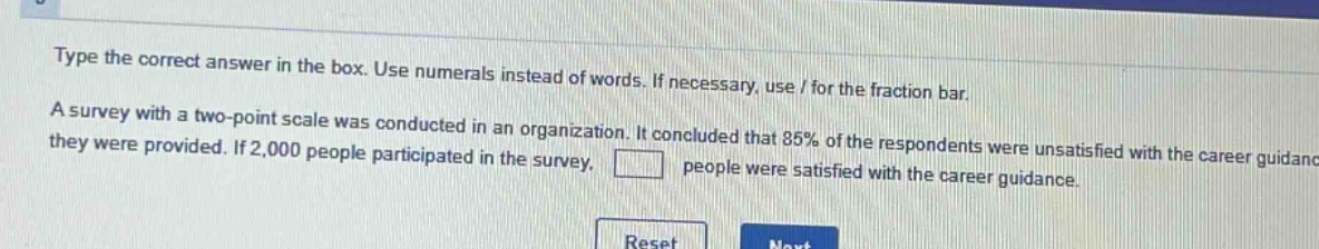 type the correct answer in the box. use numerals instead of words. if necessary, use / for the fraction bar. a survey with a two - point scale was conducted in an organization. it concluded that 85% of the respondents were unsatisfied with the career guidance they were provided. if 2,000 people participated in the survey, people were satisfied with the career guidance.