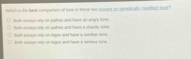 which is the best comparison of tone in these two essays on genetically modified food?\nboth essays rely on pathos and have an angry tone.\nboth essays rely on pathos and have a chaotic tone.\nboth essays rely on logos and have a somber tone.\nboth essays rely on logos and have a serious tone.