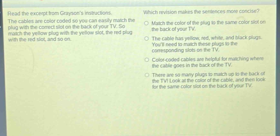 read the excerpt from graysons instructions. the cables are color coded so you can easily match the plug with the correct slot on the back of your tv. so match the yellow plug with the yellow slot, the red plug with the red slot, and so on. which revision makes the sentences more concise? match the color of the plug to the same color slot on the back of your tv. the cable has yellow, red, white, and black plugs. youll need to match these plugs to the corresponding slots on the tv. color - coded cables are helpful for matching where the cable goes in the back of the tv. there are so many plugs to match up to the back of the tv! look at the color of the cable, and then look for the same color slot on the back of your tv.
