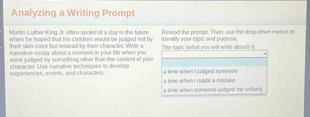 analyzing a writing prompt martin luther king jr. often spoke of a day in the future when he hoped that his children would be judged not by their skin color but instead by their character. write a narrative essay about a moment in your life when you were judged by something other than the content of your character. use narrative techniques to develop experiences, events, and characters. reread the prompt. then, use the drop - down menus to identify your topic and purpose. the topic (what you will write about) is a time when i judged someone a time when i made a mistake a time when someone judged me unfairly