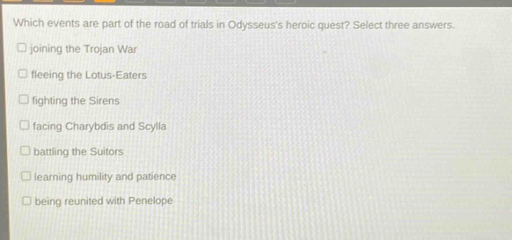 which events are part of the road of trials in odysseuss heroic quest? select three answers. joining the trojan war fleeing the lotus - eaters fighting the sirens facing charybdis and scylla battling the suitors learning humility and patience being reunited with penelope