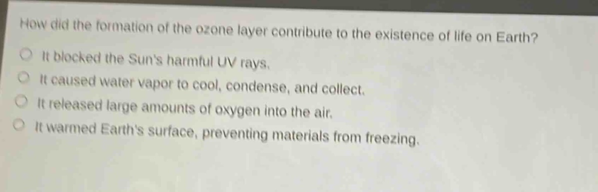 how did the formation of the ozone layer contribute to the existence of life on earth? it blocked the suns harmful uv rays. it caused water vapor to cool, condense, and collect. it released large amounts of oxygen into the air. it warmed earths surface, preventing materials from freezing.