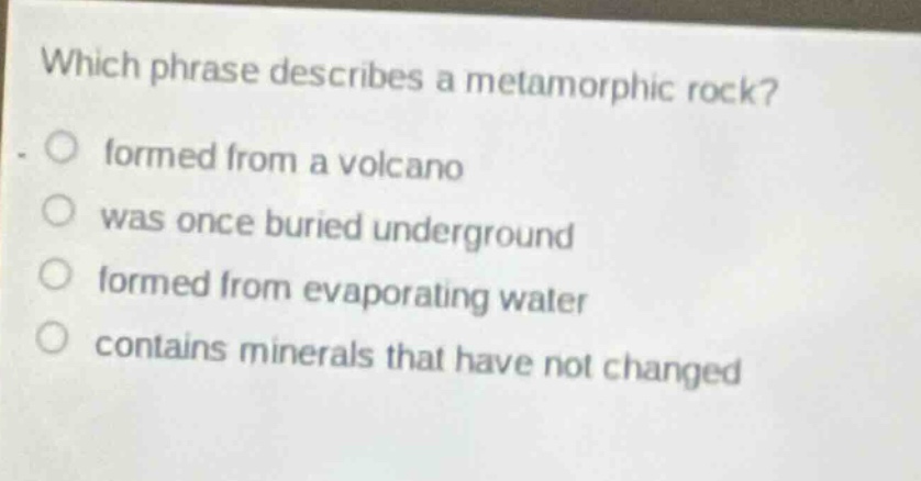 which phrase describes a metamorphic rock? formed from a volcano was once buried underground formed from evaporating water contains minerals that have not changed
