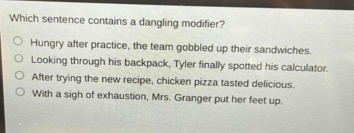 which sentence contains a dangling modifier?\no hungry after practice, the team gobbled up their sandwiches.\no looking through his backpack, tyler finally spotted his calculator.\no after trying the new recipe, chicken pizza tasted delicious.\no with a sigh of exhaustion, mrs. granger put her feet up.