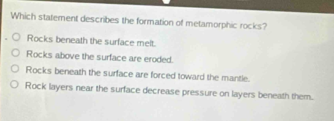 which statement describes the formation of metamorphic rocks? rocks beneath the surface melt. rocks above the surface are eroded. rocks beneath the surface are forced toward the mantle. rock layers near the surface decrease pressure on layers beneath them.