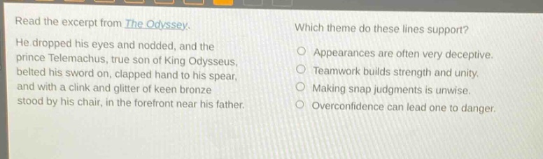 read the excerpt from the odyssey. he dropped his eyes and nodded, and the prince telemachus, true son of king odysseus, belted his sword on, clapped hand to his spear, and with a clink and glitter of keen bronze stood by his chair, in the forefront near his father. which theme do these lines support? appearances are often very deceptive. teamwork builds strength and unity. making snap judgments is unwise. overconfidence can lead one to danger.