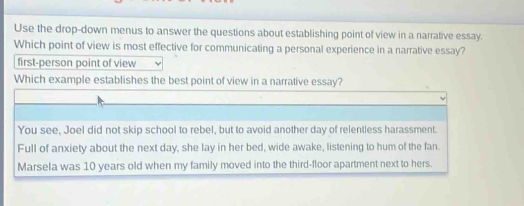 use the drop - down menus to answer the questions about establishing point of view in a narrative essay. which point of view is most effective for communicating a personal experience in a narrative essay? first - person point of view which example establishes the best point of view in a narrative essay? you see, joel did not skip school to rebel, but to avoid another day of relentless harassment. full of anxiety about the next day, she lay in her bed, wide awake, listening to hum of the fan. marsela was 10 years old when my family moved into the third - floor apartment next to hers.