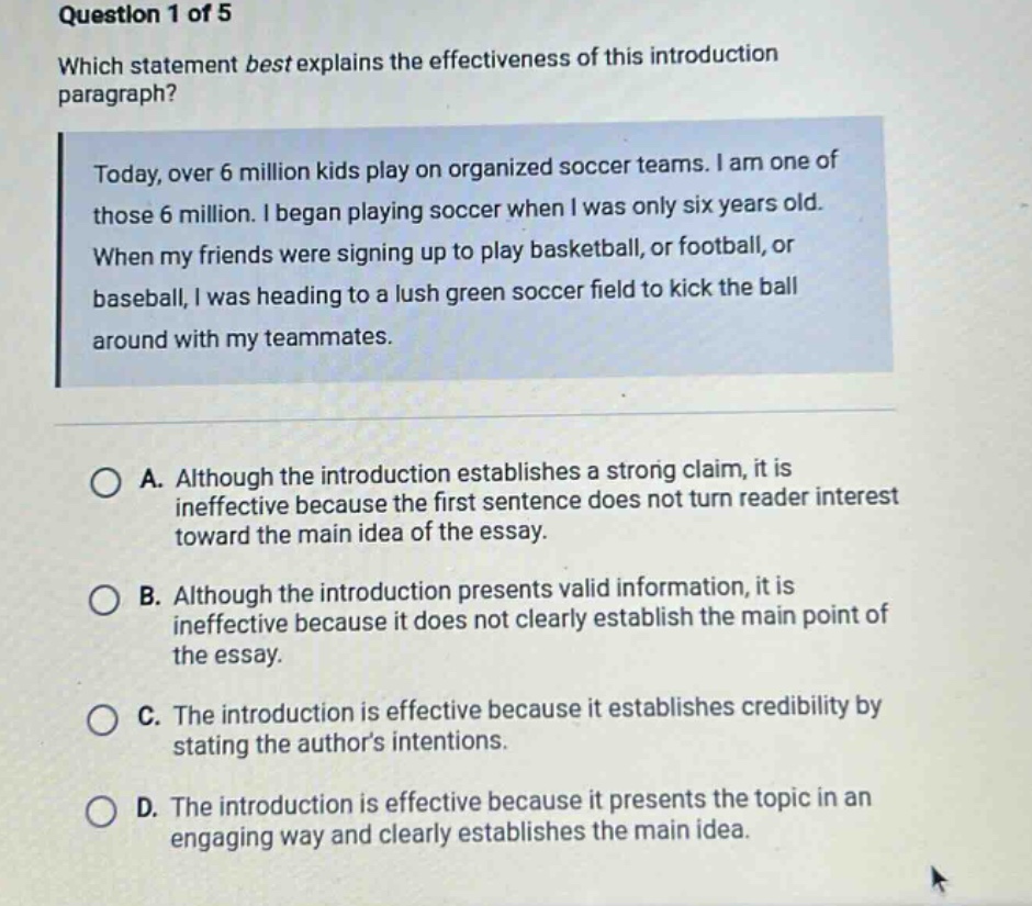 question 1 of 5 which statement best explains the effectiveness of this introduction paragraph? today, over 6 million kids play on organized soccer teams. i am one of those 6 million. i began playing soccer when i was only six years old. when my friends were signing up to play basketball, or football, or baseball, i was heading to a lush green soccer field to kick the ball around with my teammates. a. although the introduction establishes a strong claim, it is ineffective because the first sentence does not turn reader interest toward the main idea of the essay. b. although the introduction presents valid information, it is ineffective because it does not clearly establish the main point of the essay. c. the introduction is effective because it establishes credibility by stating the authors intentions. d. the introduction is effective because it presents the topic in an engaging way and clearly establishes the main idea.