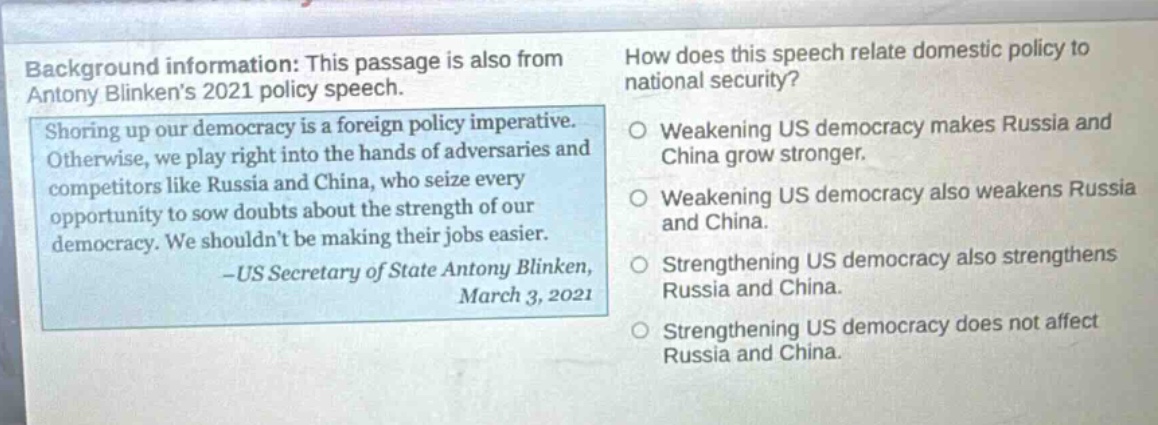 background information: this passage is also from antony blinkens 2021 policy speech. shoring up our democracy is a foreign policy imperative. otherwise, we play right into the hands of adversaries and competitors like russia and china, who seize every opportunity to sow doubts about the strength of our democracy. we shouldnt be making their jobs easier. -us secretary of state antony blinken, march 3, 2021 how does this speech relate domestic policy to national security? weakening us democracy makes russia and china grow stronger. weakening us democracy also weakens russia and china. strengthening us democracy also strengthens russia and china. strengthening us democracy does not affect russia and china.
