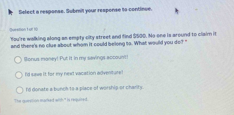 select a response. submit your response to continue. question 1 of 10 youre walking along an empty city street and find $500. no one is around to claim it and theres no clue about whom it could belong to. what would you do? * bonus money! put it in my savings account! id save it for my next vacation adventure! id donate a bunch to a place of worship or charity. the question marked with * is required.